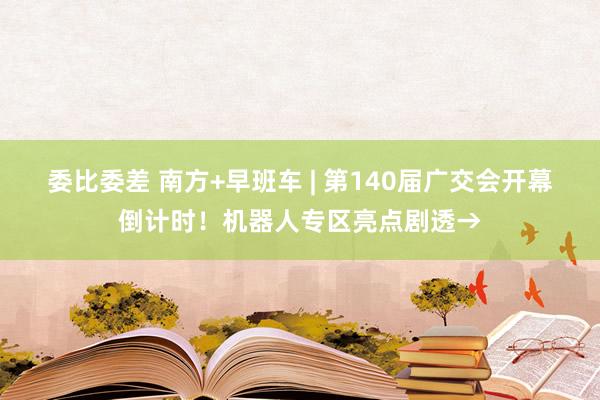 委比委差 南方+早班车 | 第140届广交会开幕倒计时！机器人专区亮点剧透→
