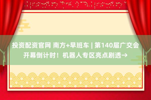 投资配资官网 南方+早班车 | 第140届广交会开幕倒计时！机器人专区亮点剧透→
