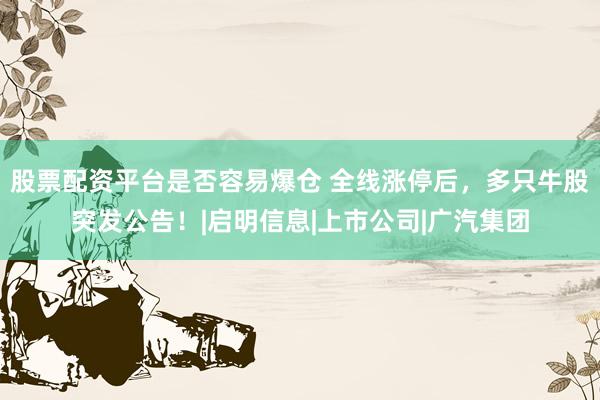 股票配资平台是否容易爆仓 全线涨停后，多只牛股突发公告！|启明信息|上市公司|广汽集团