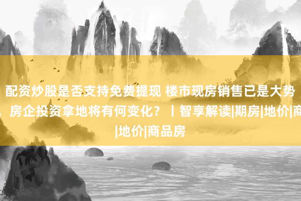 配资炒股是否支持免费提现 楼市现房销售已是大势所趋，房企投资拿地将有何变化？丨智享解读|期房|地价|商品房