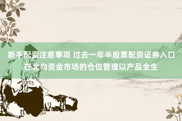新手配资注意事项 过去一年半股票配资证券入口在北向资金市场的仓位管理以产品全生