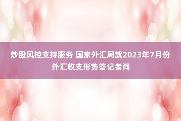 炒股风控支持服务 国家外汇局就2023年7月份外汇收支形势答记者问