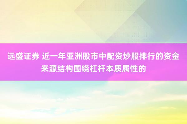 远盛证券 近一年亚洲股市中配资炒股排行的资金来源结构围绕杠杆本质属性的