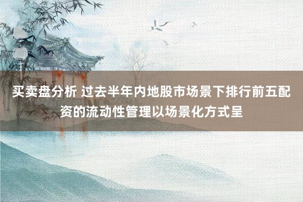 买卖盘分析 过去半年内地股市场景下排行前五配资的流动性管理以场景化方式呈
