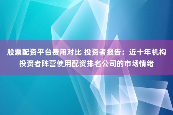 股票配资平台费用对比 投资者报告：近十年机构投资者阵营使用配资排名公司的市场情绪