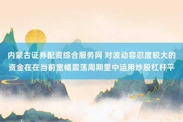 内蒙古证券配资综合服务网 对波动容忍度较大的资金在在当前宽幅震荡周期里中运用炒股杠杆平
