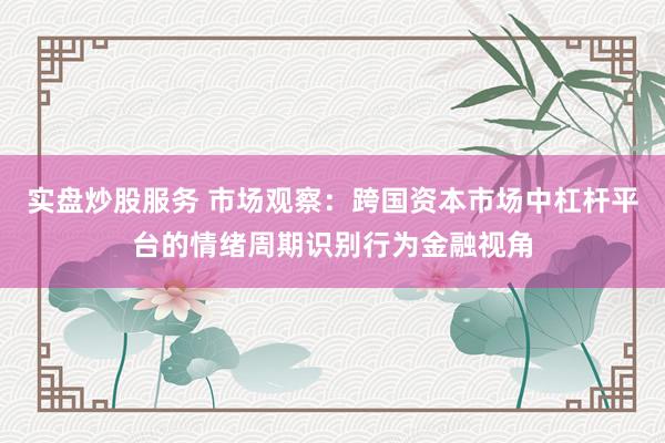 实盘炒股服务 市场观察：跨国资本市场中杠杆平台的情绪周期识别行为金融视角