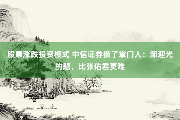 股票涨跌投资模式 中信证券换了掌门人：邹迎光的题，比张佑君更难