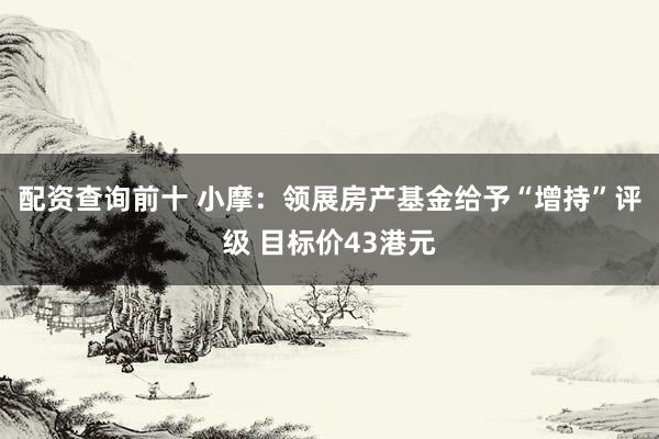配资查询前十 小摩：领展房产基金给予“增持”评级 目标价43港元