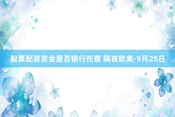 股票配资资金是否银行托管 隔夜欧美·9月25日