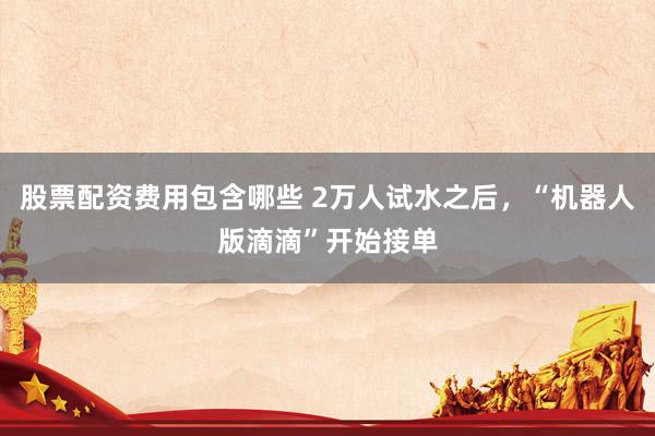 股票配资费用包含哪些 2万人试水之后，“机器人版滴滴”开始接单