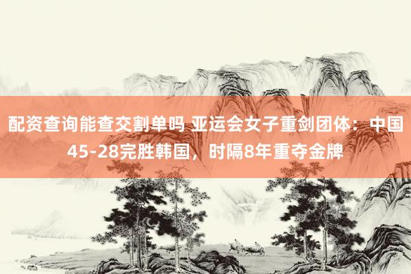 配资查询能查交割单吗 亚运会女子重剑团体：中国45-28完胜韩国，时隔8年重夺金牌