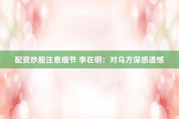 配资炒股注意细节 李在明：对乌方深感遗憾