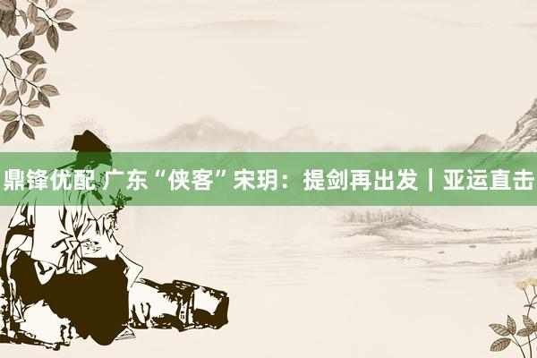鼎锋优配 广东“侠客”宋玥：提剑再出发｜亚运直击