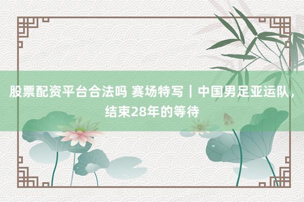 股票配资平台合法吗 赛场特写｜中国男足亚运队，结束28年的等待