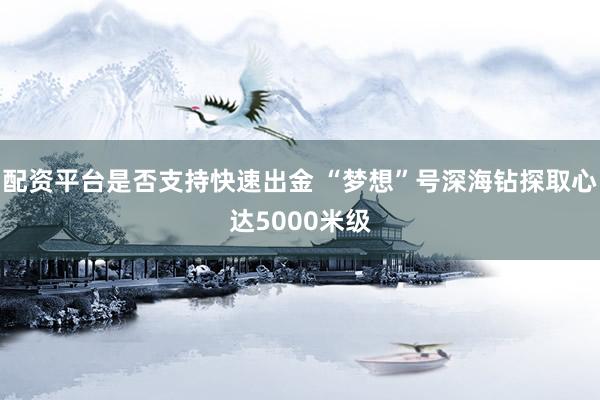 配资平台是否支持快速出金 “梦想”号深海钻探取心达5000米级