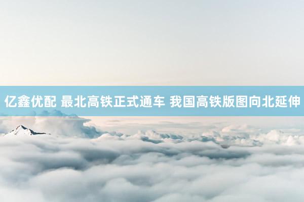 亿鑫优配 最北高铁正式通车 我国高铁版图向北延伸