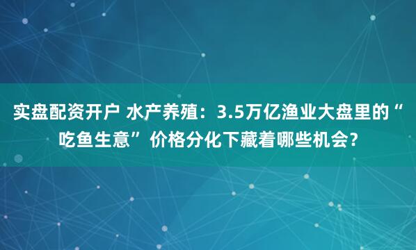 实盘配资开户 水产养殖：3.5万亿渔业大盘里的“吃鱼生意” 价格分化下藏着哪些机会？