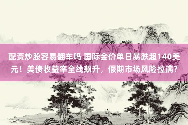 配资炒股容易翻车吗 国际金价单日暴跌超140美元！美债收益率全线飙升，假期市场风险拉满？