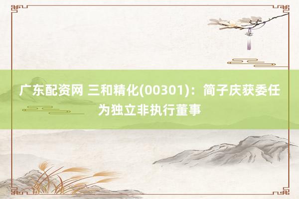 广东配资网 三和精化(00301)：简子庆获委任为独立非执行董事