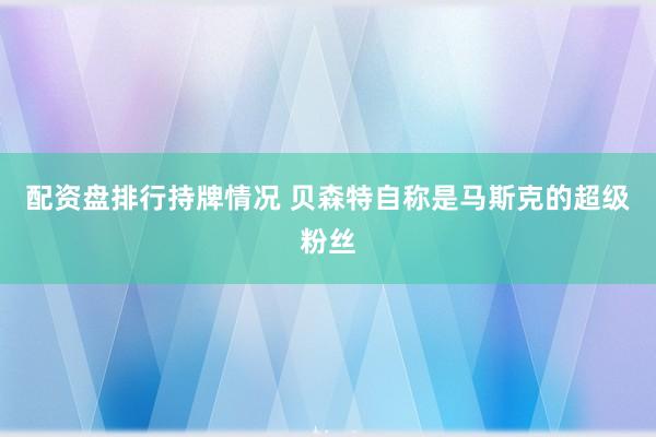 配资盘排行持牌情况 贝森特自称是马斯克的超级粉丝