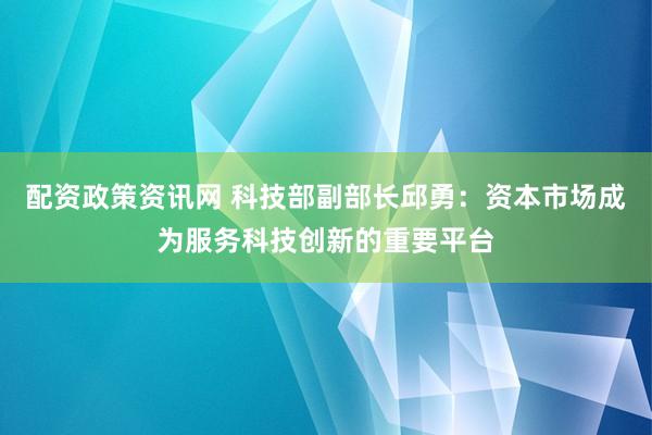 配资政策资讯网 科技部副部长邱勇：资本市场成为服务科技创新的重要平台