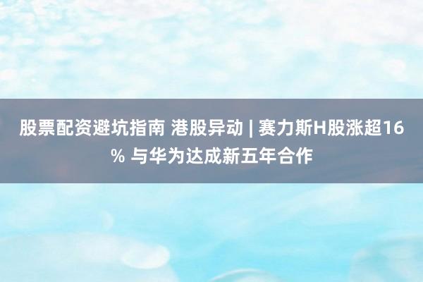 股票配资避坑指南 港股异动 | 赛力斯H股涨超16% 与华为达成新五年合作