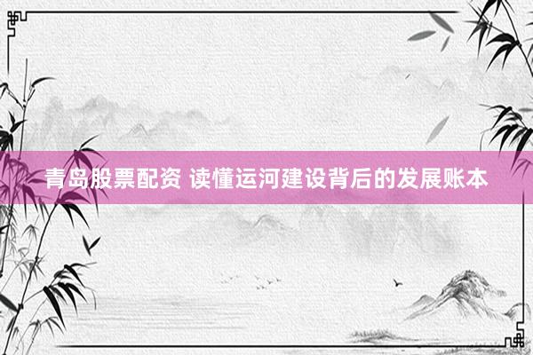 青岛股票配资 读懂运河建设背后的发展账本