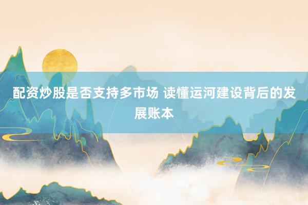 配资炒股是否支持多市场 读懂运河建设背后的发展账本