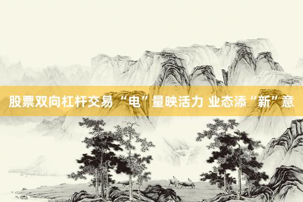 股票双向杠杆交易 “电”量映活力 业态添“新”意