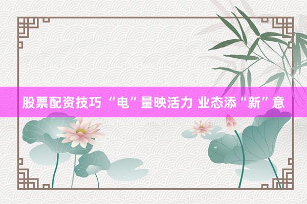 股票配资技巧 “电”量映活力 业态添“新”意