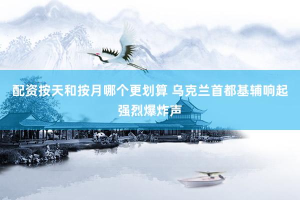 配资按天和按月哪个更划算 乌克兰首都基辅响起强烈爆炸声