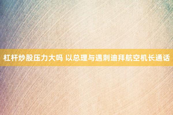 杠杆炒股压力大吗 以总理与遇刺迪拜航空机长通话
