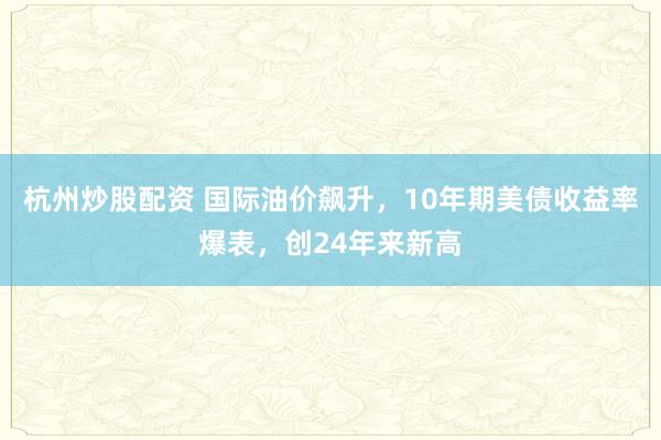 杭州炒股配资 国际油价飙升，10年期美债收益率爆表，创24年来新高