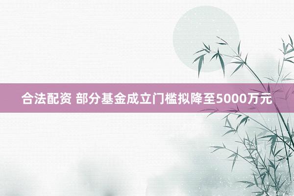 合法配资 部分基金成立门槛拟降至5000万元