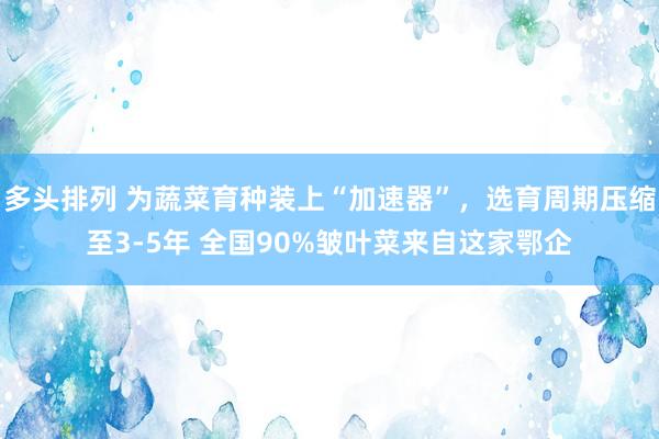 多头排列 为蔬菜育种装上“加速器”，选育周期压缩至3-5年 全国90%皱叶菜来自这家鄂企