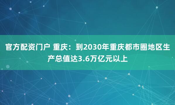 官方配资门户 重庆：到2030年重庆都市圈地区生产总值达3.6万亿元以上