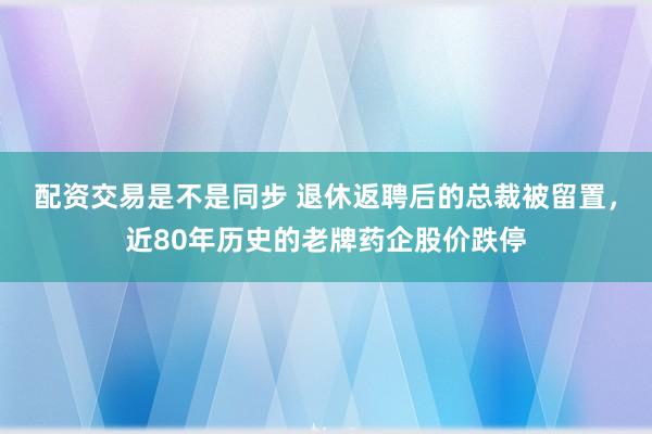 配资交易是不是同步 退休返聘后的总裁被留置，近80年历史的老牌药企股价跌停