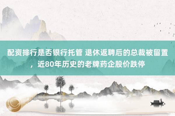 配资排行是否银行托管 退休返聘后的总裁被留置，近80年历史的老牌药企股价跌停