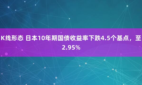 K线形态 日本10年期国债收益率下跌4.5个基点,至2.95%