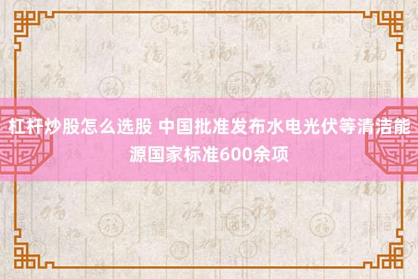 杠杆炒股怎么选股 中国批准发布水电光伏等清洁能源国家标准600余项