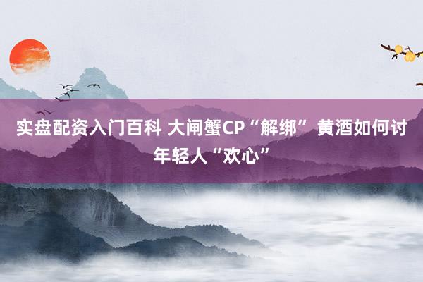 实盘配资入门百科 大闸蟹CP“解绑” 黄酒如何讨年轻人“欢心”