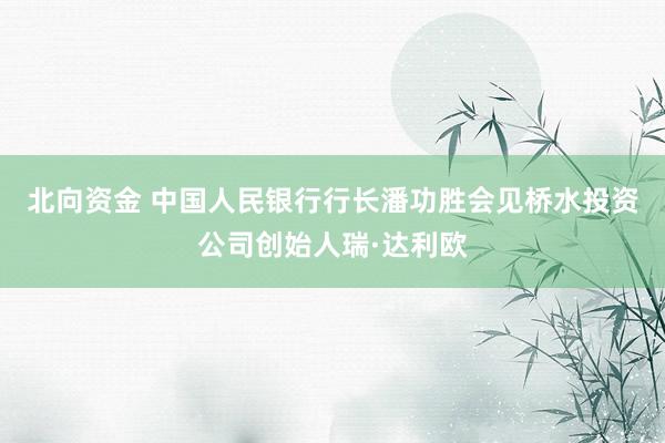 北向资金 中国人民银行行长潘功胜会见桥水投资公司创始人瑞·达利欧