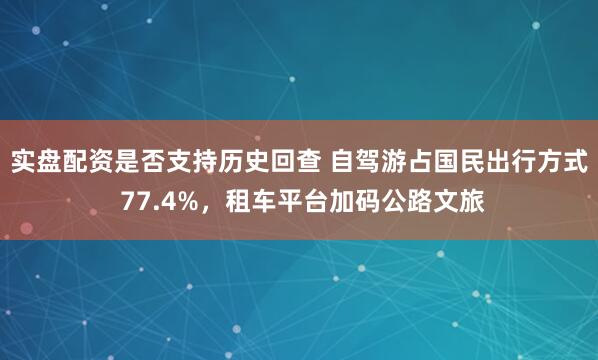 实盘配资是否支持历史回查 自驾游占国民出行方式 77.4%，租车平台加码公路文旅
