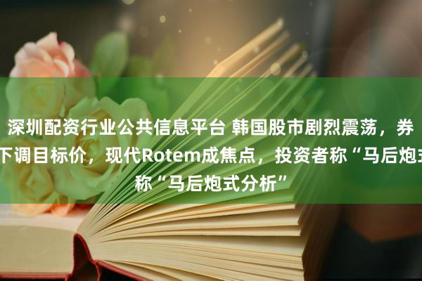 深圳配资行业公共信息平台 韩国股市剧烈震荡，券商扎堆下调目标价，现代Rotem成焦点，投资者称“马后炮式分析”