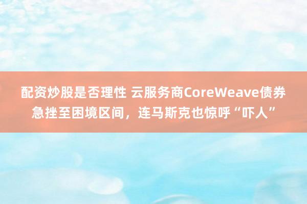 配资炒股是否理性 云服务商CoreWeave债券急挫至困境区间，连马斯克也惊呼“吓人”