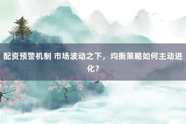 配资预警机制 市场波动之下，均衡策略如何主动进化？