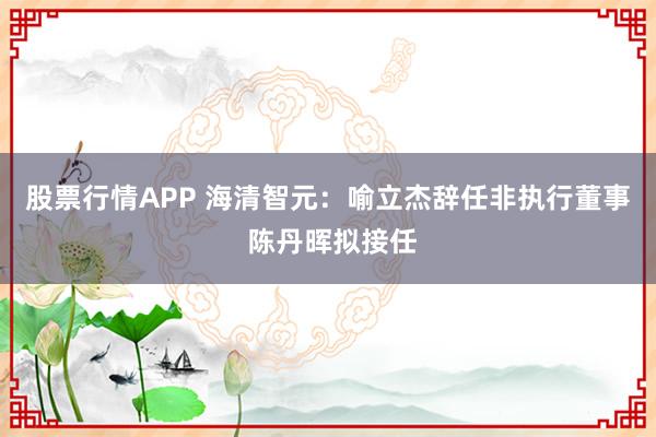 股票行情APP 海清智元:喻立杰辞任非执行董事 陈丹晖拟接任