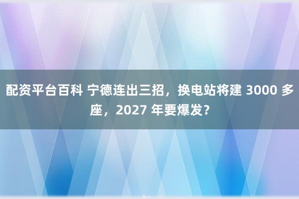 配资平台百科 宁德连出三招，换电站将建 3000 多座，2027 年要爆发？
