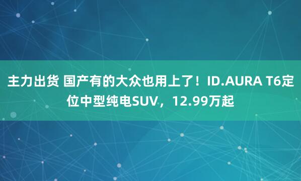 主力出货 国产有的大众也用上了！ID.AURA T6定位中型纯电SUV，12.99万起